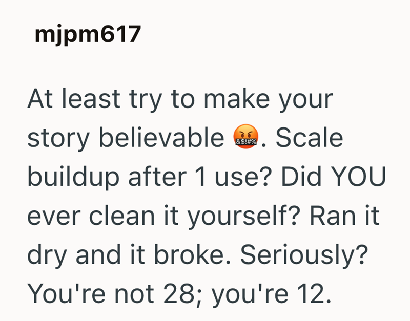 mjpm617 At least try to make your 76 story believable . Scale &$!#% buildup after 1 use? Did YOU ever clean it yourself? Ran it dry and it broke. Seriously? You're not 28; you're 12.