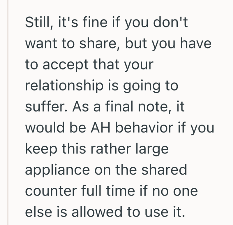 Still, it's fine if you don't want to share, but you have to accept that your relationship is going to suffer. As a final note, it would be AH behavior if you keep this rather large appliance on the shared counter full time if no one else is allowed to use it.