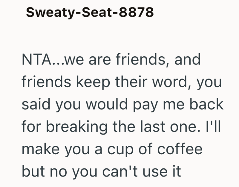 Sweaty-Seat-8878 NTA...we are friends, and friends keep their word, you said you would pay me back for breaking the last one. I'll make you a cup of coffee but no you can't use it