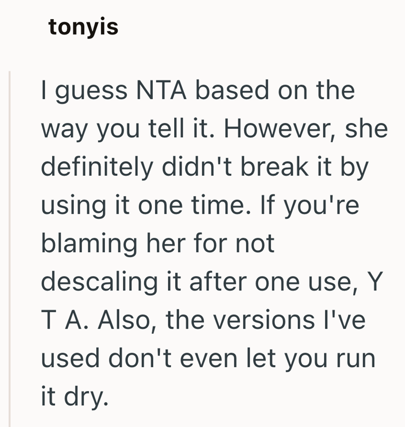tonyis I guess NTA based on the way you tell it. However, she definitely didn't break it by using it one time. If you're blaming her for not descaling it after one use, Y T A. Also, the versions I've used don't even let you run it dry.