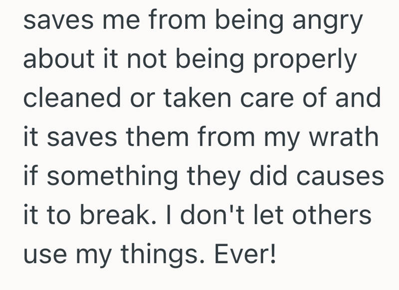 saves me from being angry about it not being properly cleaned or taken care of and it saves them from my wrath if something they did causes it to break. I don't let others use my things. Ever!