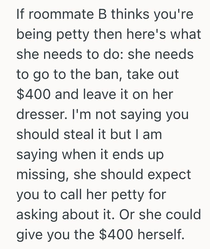 If roommate B thinks you're being petty then here's what she needs to do: she needs to go to the ban, take out $400 and leave it on her dresser. I'm not saying you should steal it but I am saying when it ends up missing, she should expect you to call her petty for asking about it. Or she could give you the $400 herself.