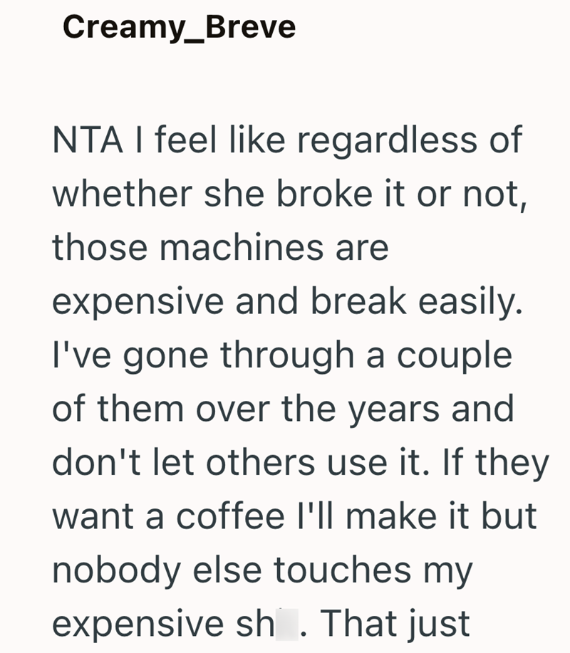 Creamy_Breve NTA I feel like regardless of whether she broke it or not, those machines are expensive and break easily. I've gone through a couple of them over the years and don't let others use it. If they want a coffee I'll make it but nobody else touches my expensive sh. That just