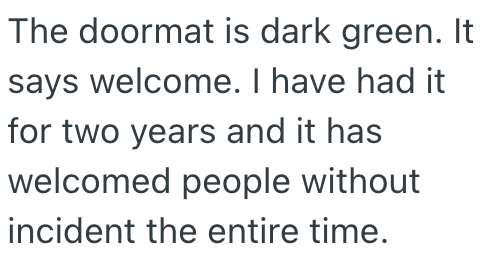The doormat is dark green. It says welcome. I have had it for two years and it has welcomed people without incident the entire time.