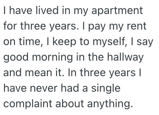 I have lived in my apartment for three years. I pay my rent on time, I keep to myself, I say good morning in the hallway and mean it. In three years I have never had a single complaint about anything.