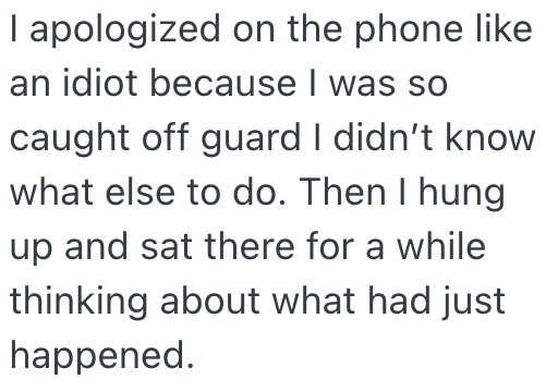 I apologized on the phone like an idiot because I was so caught off guard I didn't know what else to do. Then I hung up and sat there for a while thinking about what had just happened.