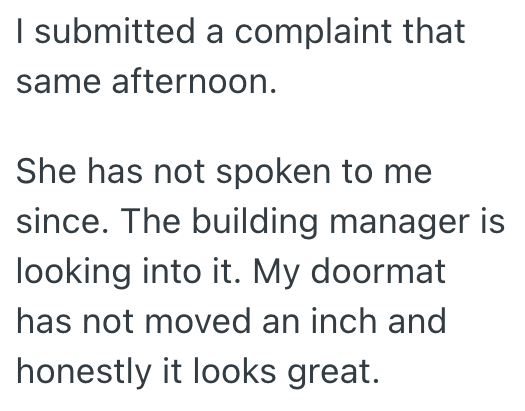 I submitted a complaint that same afternoon. She has not spoken to me since. The building manager is looking into it. My doormat has not moved an inch and honestly it looks great.