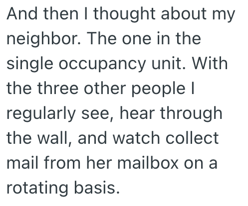 And then I thought about my neighbor. The one in the single occupancy unit. With the three other people I regularly see, hear through the wall, and watch collect mail from her mailbox on a rotating basis.