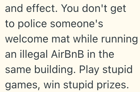 and effect. You don't get to police someone's welcome mat while running an illegal AirBnB in the same building. Play stupid. games, win stupid prizes.