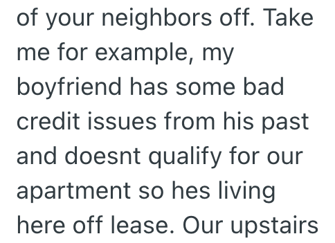of your neighbors off. Take me for example, my boyfriend has some bad credit issues from his past and doesnt qualify for our apartment so hes living here off lease. Our upstairs