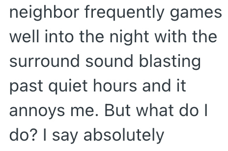 neighbor frequently games well into the night with the surround sound blasting past quiet hours and it annoys me. But what do I do? I say absolutely