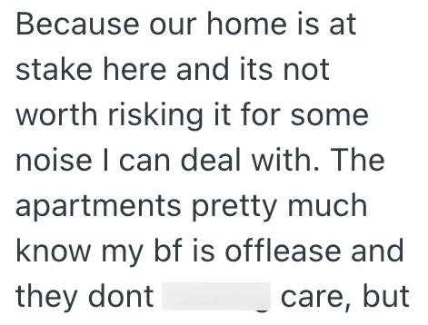 Because our home is at stake here and its not worth risking it for some noise I can deal with. The apartments pretty much know my bf is offlease and they dont care, but