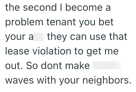 the second I become a problem tenant you bet your a they can use that lease violation to get me out. So dont make waves with your neighbors.