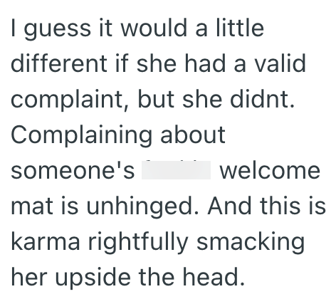 I guess it would a little different if she had a valid complaint, but she didnt. Complaining about someone's welcome mat is unhinged. And this is karma rightfully smacking her upside the head.