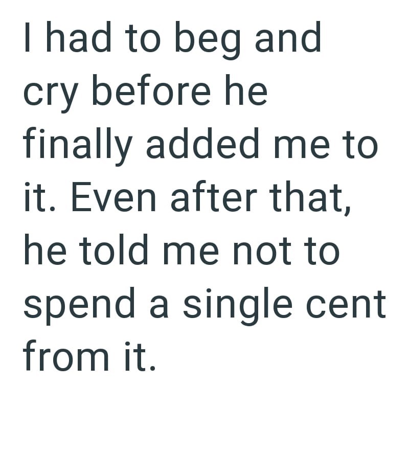 I had to beg and cry before he finally added me to it. Even after that, he told me not to spend a single cent from it.