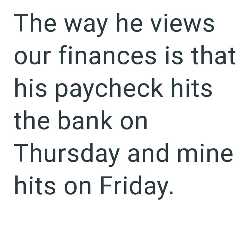 The way he views our finances is that his paycheck hits the bank on Thursday and mine. hits on Friday.