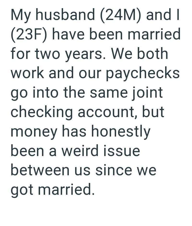 My husband (24M) and I (23F) have been married for two years. We both work and our paychecks go into the same joint checking account, but money has honestly been a weird issue between us since we got married.
