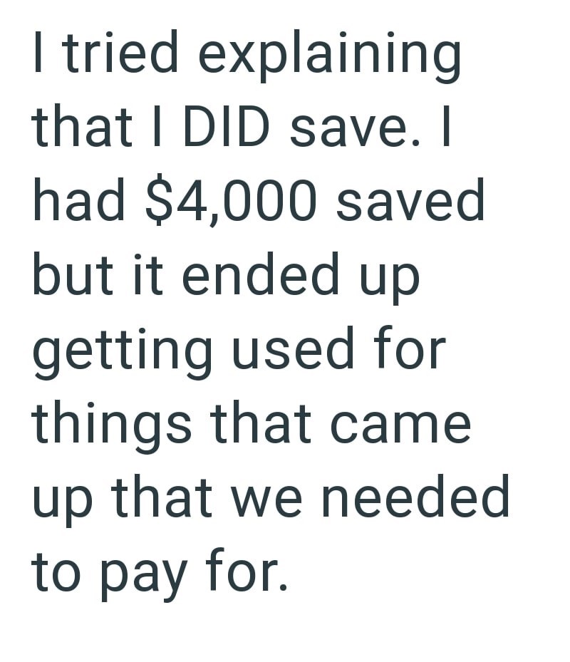 I tried explaining that I DID save. I had $4,000 saved but it ended up getting used for things that came up that we needed to pay for.