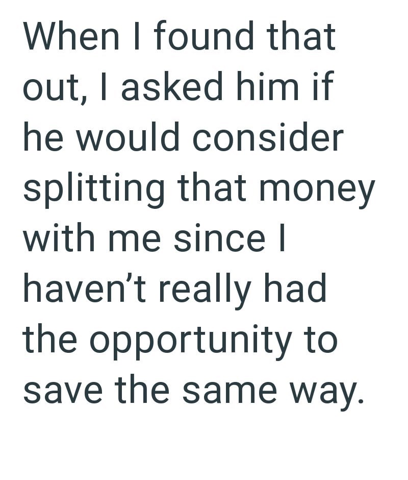 When I found that out, I asked him if he would consider splitting that money with me since I haven't really had the opportunity to save the same way.
