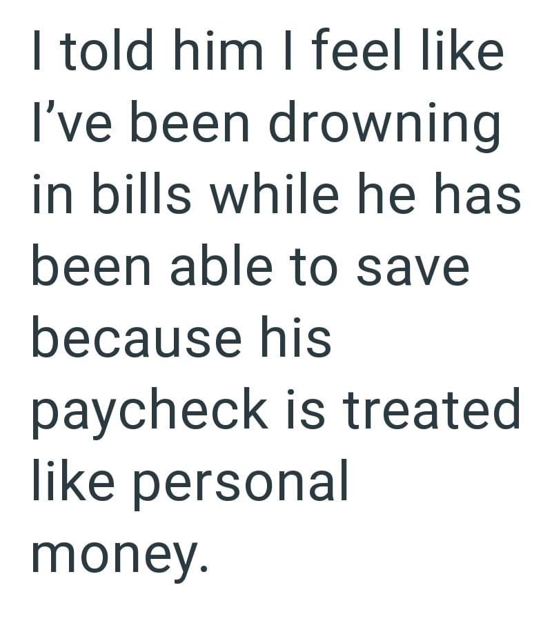 I told him I feel like I've been drowning in bills while he has been able to save because his paycheck is treated like personal money.