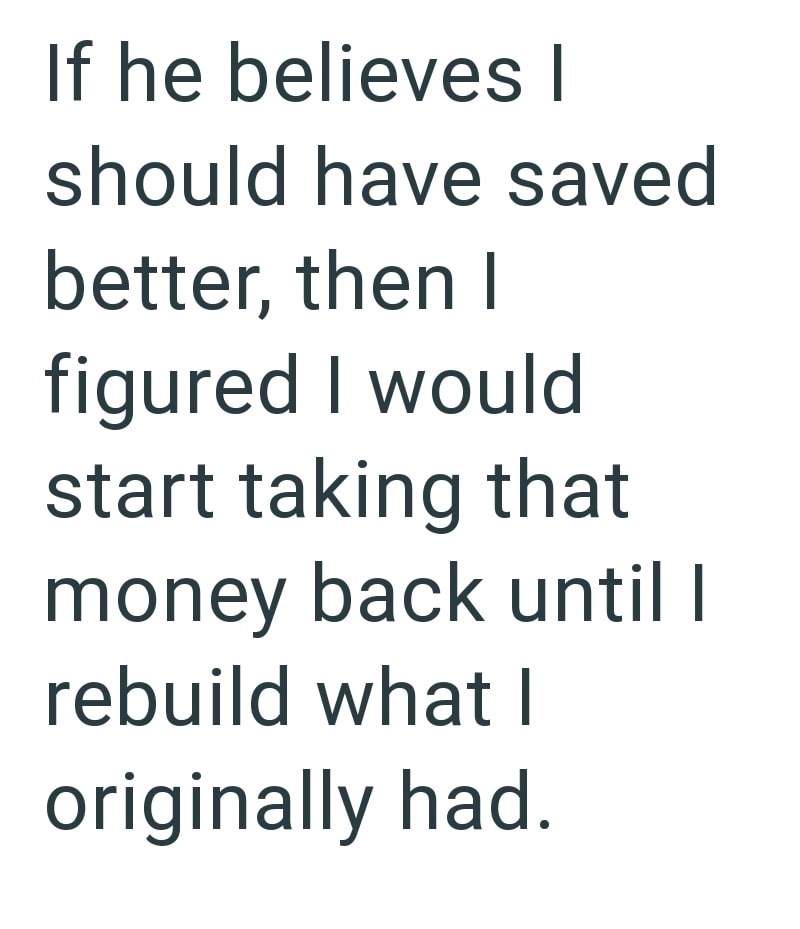 If he believes I should have saved better, then I figured I would start taking that money back until I rebuild what I originally had.