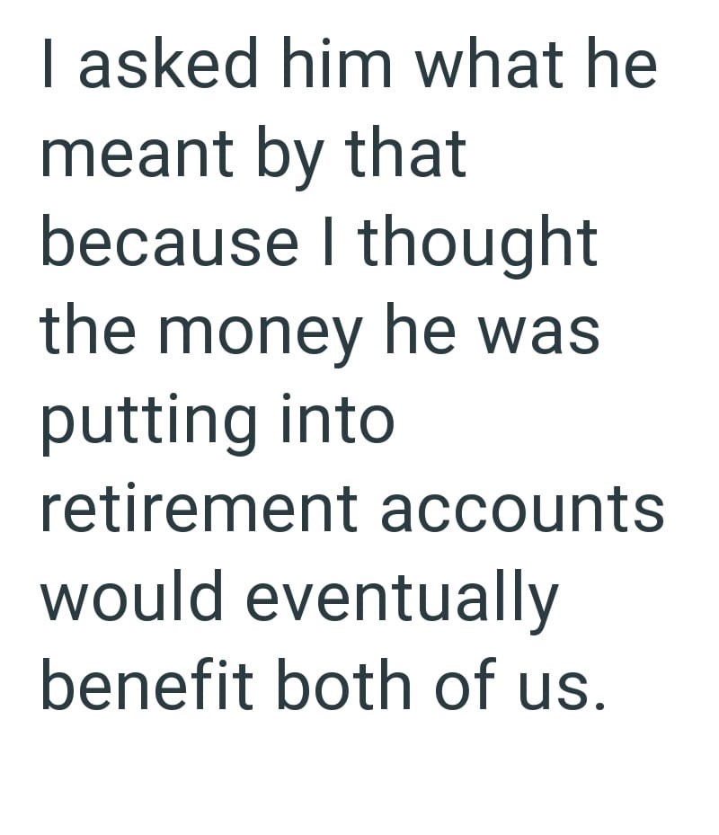 I asked him what he meant by that because I thought the money he was putting into retirement accounts would eventually benefit both of us.