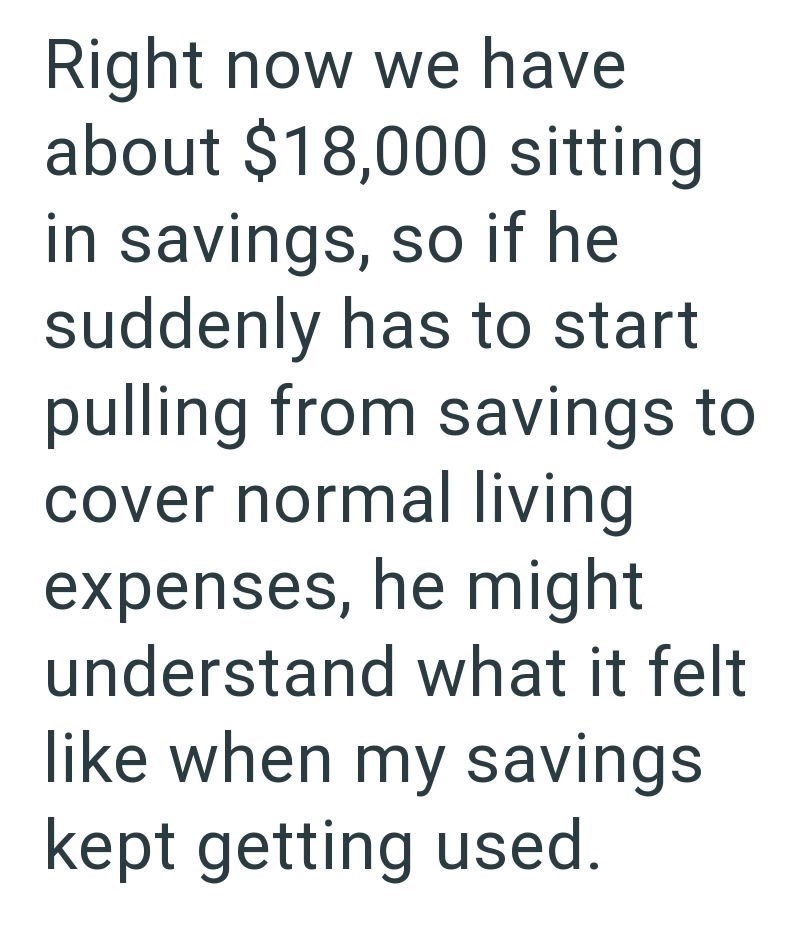 Right now we have about $18,000 sitting in savings, so if he suddenly has to start pulling from savings to cover normal living expenses, he might understand what it felt like when my savings kept getting used.