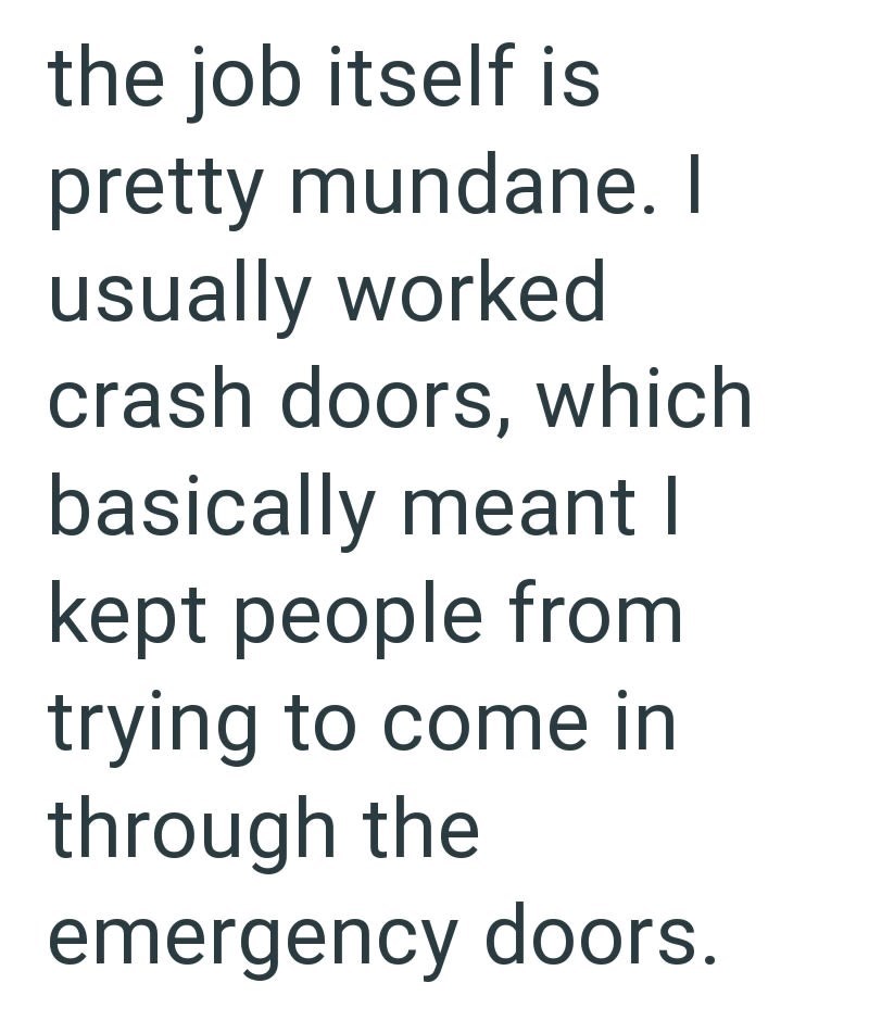 the job itself is pretty mundane. I usually worked crash doors, which basically meant I kept people from trying to come in through the emergency doors.
