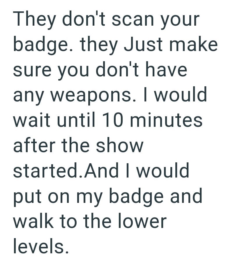 They don't scan your badge. they Just make sure you don't have any weapons. I would wait until 10 minutes after the show started. And I would put on my badge and walk to the lower levels.