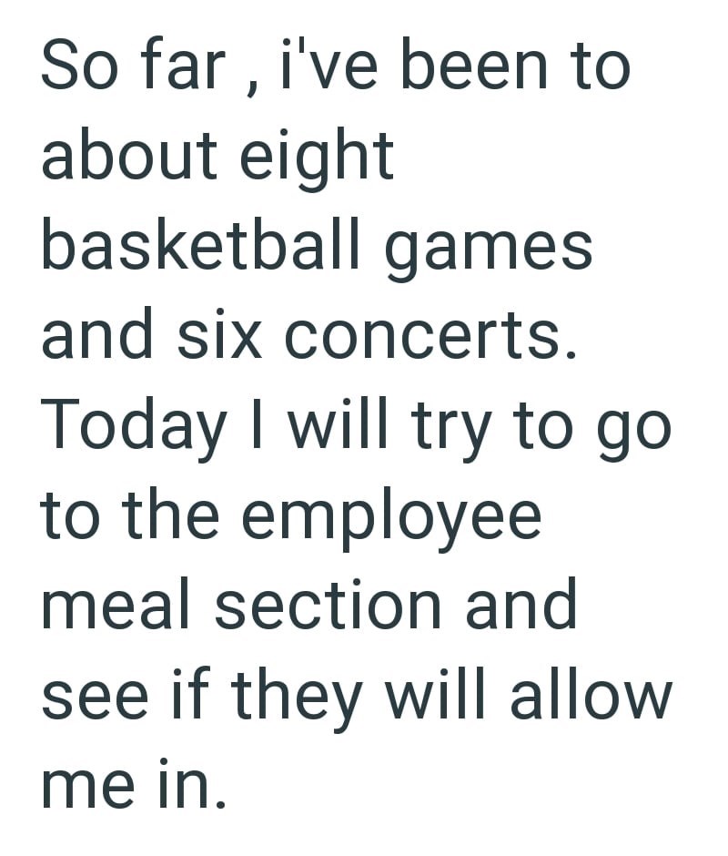 So far, i've been to about eight basketball games and six concerts. Today I will try to go to the employee meal section and see if they will allow me in.