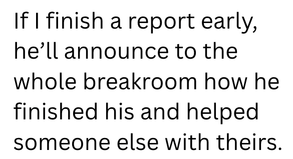 If I finish a report early, he'll announce to the whole breakroom how he finished his and helped someone else with theirs.