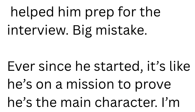 helped him prep for the interview. Big mistake. Ever since he started, it's like he's on a mission to prove he's the main character. I'm