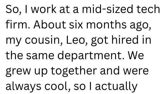 So, I work at a mid-sized tech firm. About six months ago, my cousin, Leo, got hired in the same department. We grew up together and were always cool, so I actually