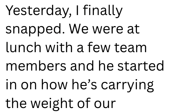 Yesterday, I finally snapped. We were at lunch with a few team members and he started in on how he's carrying the weight of our