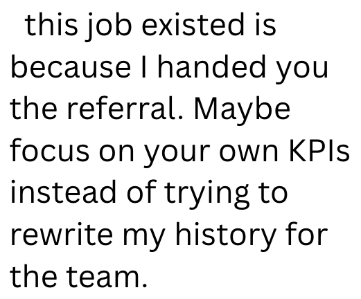 this job existed is because I handed you the referral. Maybe focus on your own KPIs instead of trying to rewrite my history for the team.