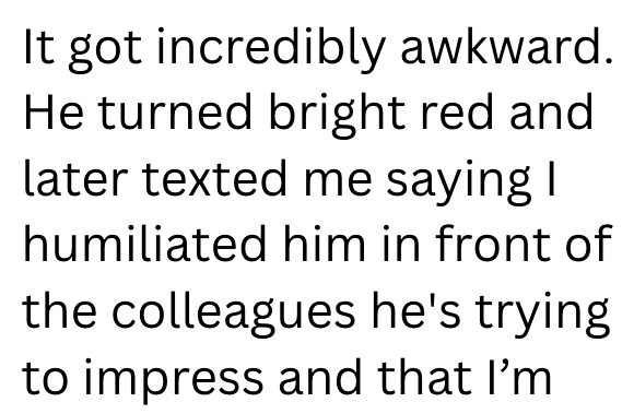 It got incredibly awkward. He turned bright red and later texted me saying I humiliated him in front of the colleagues he's trying to impress and that I'm
