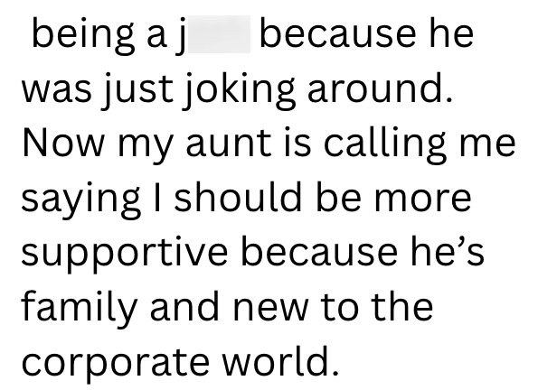 being a j because he was just joking around. Now my aunt is calling me saying I should be more supportive because he's family and new to the corporate world.