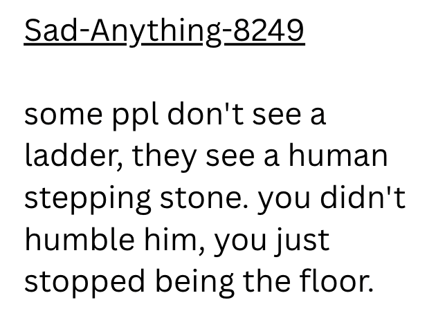 Sad-Anything-8249 some ppl don't see a ladder, they see a human stepping stone. you didn't humble him, you just stopped being the floor.