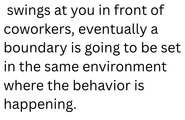 swings at you in front of coworkers, eventually a boundary is going to be set in the same environment where the behavior is happening.