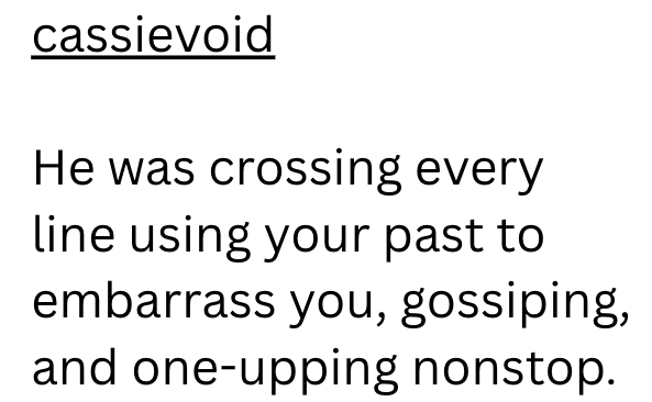cassievoid He was crossing every line using your past to embarrass you, gossiping, and one-upping nonstop.