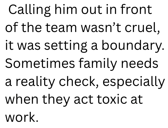 Calling him out in front of the team wasn't cruel, it was setting a boundary. Sometimes family needs a reality check, especially when they act toxic at work.