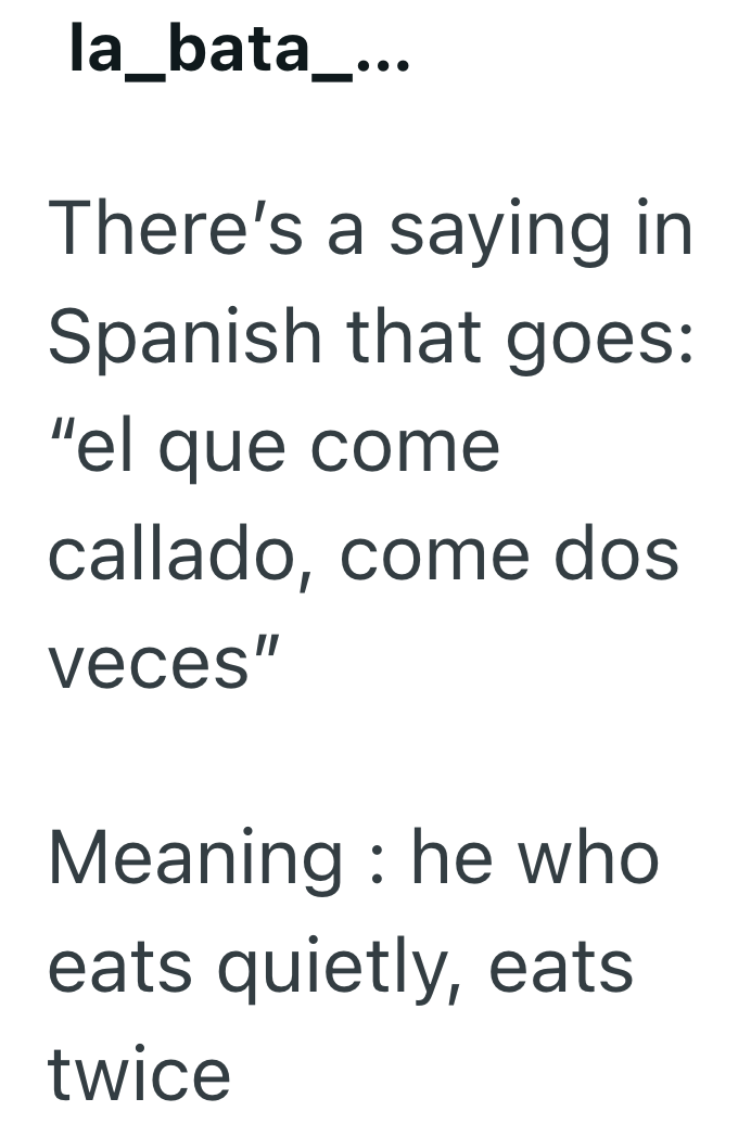 la_bata_... There's a saying in Spanish that goes: "el que come callado, come dos veces" Meaning: he who eats quietly, eats twice
