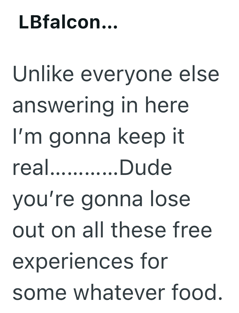 LBfalcon... Unlike everyone else answering in here I'm gonna keep it real............Dude you're gonna lose out on all these free experiences for some whatever food.