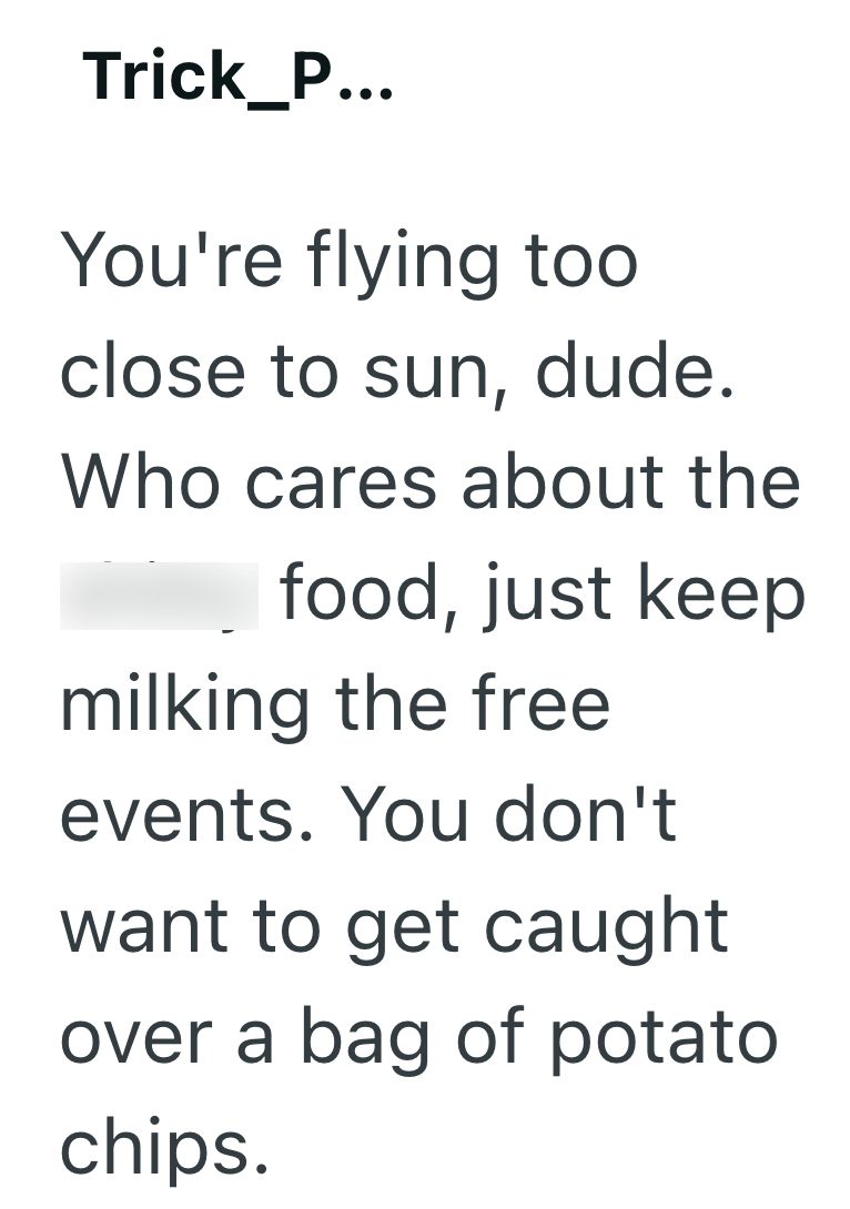 Trick_P... You're flying too close to sun, dude. Who cares about the food, just keep milking the free events. You don't want to get caught over a bag of potato chips.
