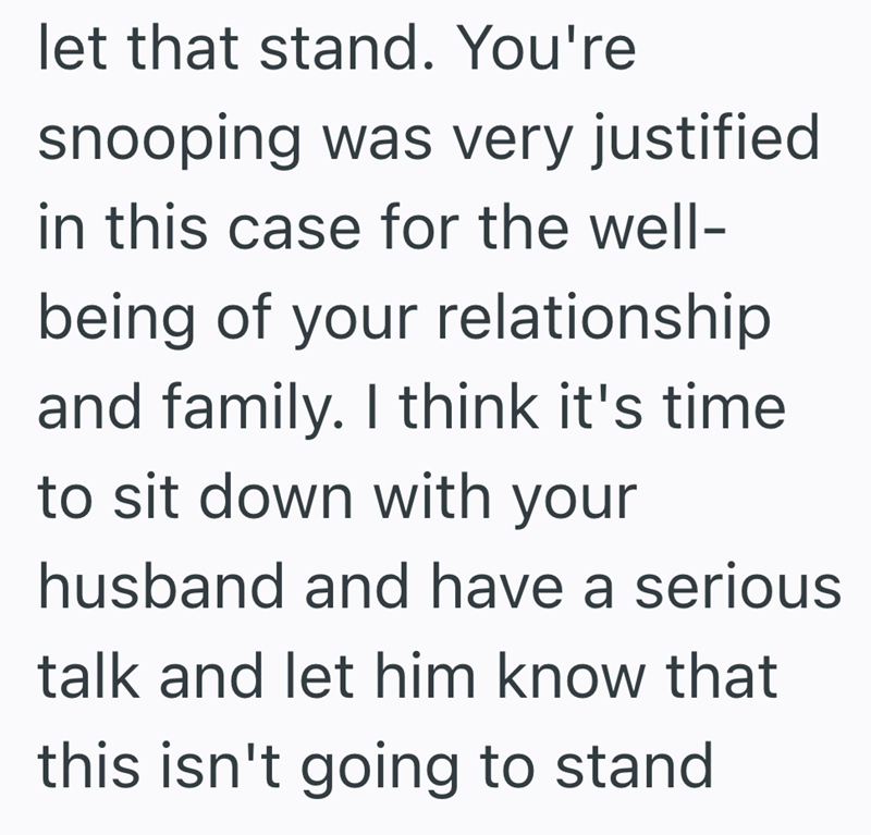let that stand. You're snooping was very justified in this case for the well- being of your relationship and family. I think it's time to sit down with your husband and have a serious talk and let him know that this isn't going to stand