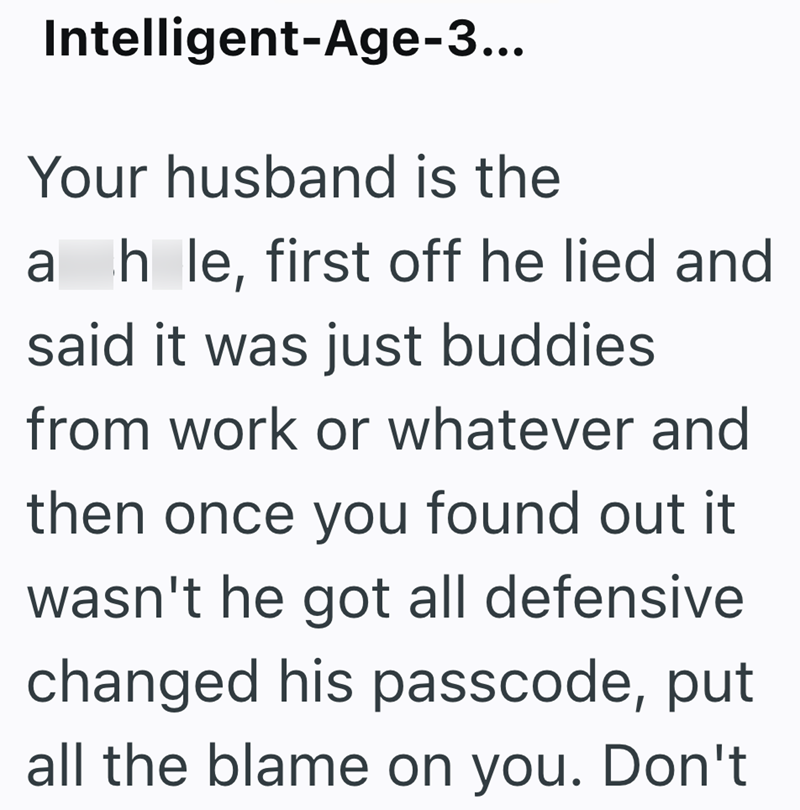 Intelligent-Age-3... Your husband is the a hle, first off he lied and said it was just buddies from work or whatever and then once you found out it wasn't he got all defensive changed his passcode, put all the blame on you. Don't