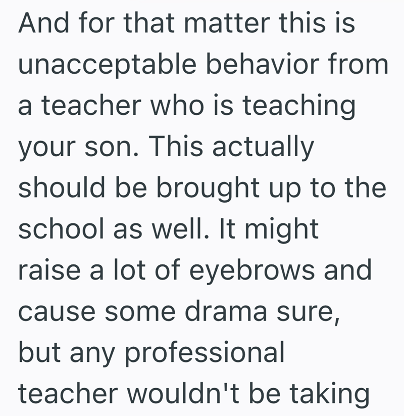 And for that matter this is unacceptable behavior from a teacher who is teaching your son. This actually should be brought up to the school as well. It might raise a lot of eyebrows and cause some drama sure, but any professional teacher wouldn't be taking