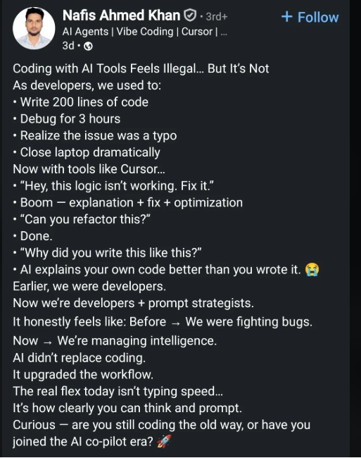 Nafis Ahmed Khan+3rd+ Al Agents | Vibe Coding | Cursor | ... 3d- Coding with Al Tools Feels Illegal... But It's Not As developers, we used to: • Write 200 lines of code ⚫ Debug for 3 hours • Realize the issue was a typo ⚫ Close laptop dramatically Now with tools like Cursor... "Hey, this logic isn't working. Fix it." • Boom - explanation + fix + optimization ⚫ "Can you refactor this?" ⚫ Done. • "Why did you write this like this?" + Follow • Al explains your own code better than you wrote it. Ear