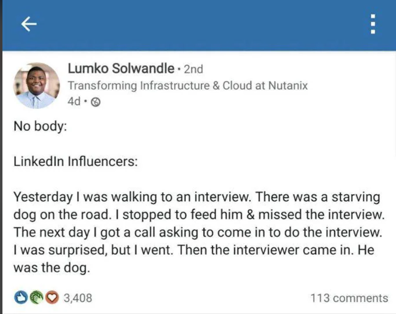 K Lumko Solwandle. 2nd Transforming Infrastructure & Cloud at Nutanix 4d-> No body: LinkedIn Influencers: Yesterday I was walking to an interview. There was a starving dog on the road. I stopped to feed him & missed the interview. The next day I got a call asking to come in to do the interview. I was surprised, but I went. Then the interviewer came in. He was the dog. 3,408 113 comments