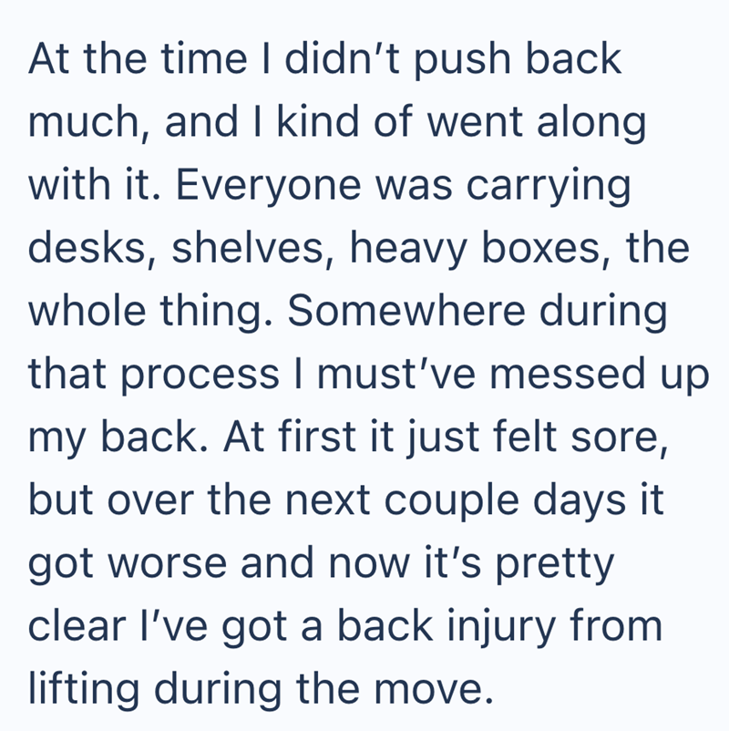 At the time I didn't push back much, and I kind of went along with it. Everyone was carrying desks, shelves, heavy boxes, the whole thing. Somewhere during that process I must've messed up my back. At first it just felt sore, but over the next couple days it got worse and now it's pretty clear I've got a back injury from lifting during the move.